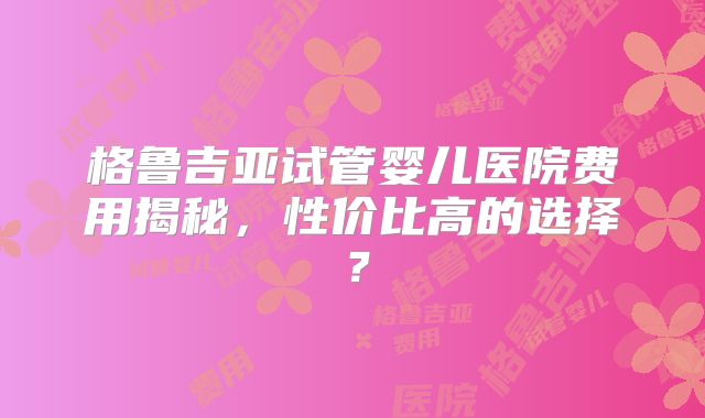 格鲁吉亚试管婴儿医院费用揭秘，性价比高的选择？