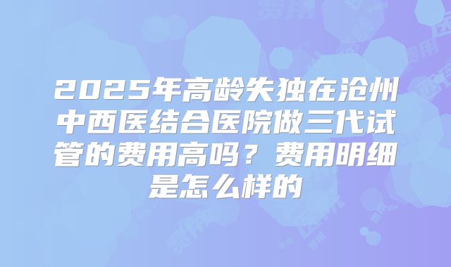 2025年高龄失独在沧州中西医结合医院做三代试管的费用高吗？费用明细是怎么样的