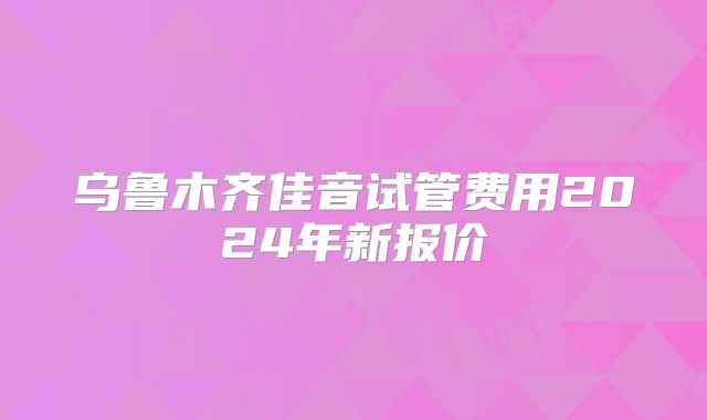 乌鲁木齐佳音试管费用2024年新报价
