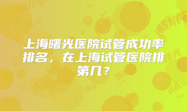 上海曙光医院试管成功率排名,在上海试管医院排第几?