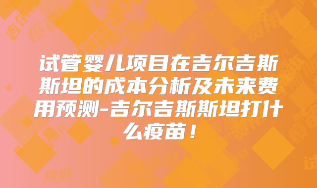 试管婴儿项目在吉尔吉斯斯坦的成本分析及未来费用预测-吉尔吉斯斯坦打什么疫苗!