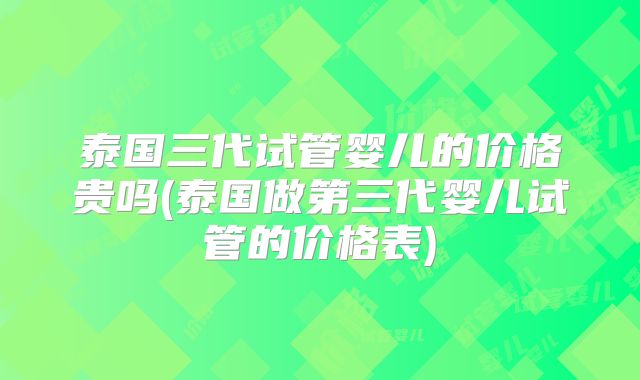 泰国三代试管婴儿的价格贵吗(泰国做第三代婴儿试管的价格表)