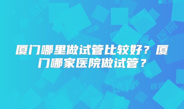 厦门哪里做试管比较好?厦门哪家医院做试管?