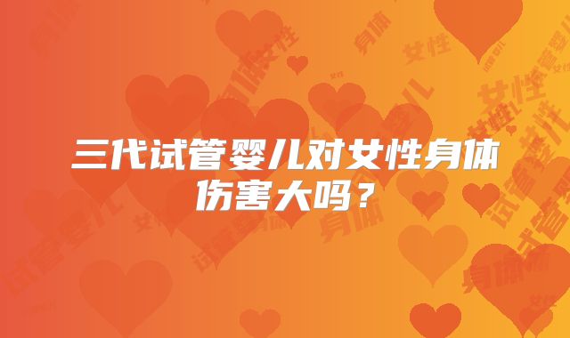 三代试管婴儿对女性身体伤害大吗?