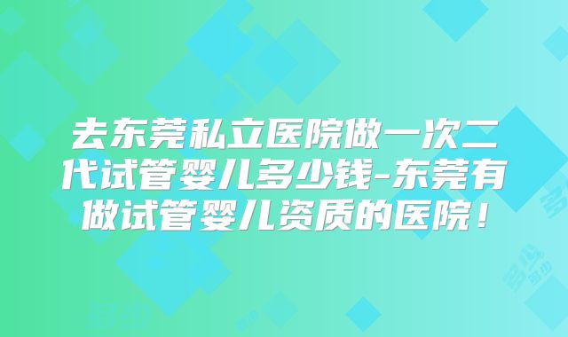去东莞私立医院做一次二代试管婴儿多少钱-东莞有做试管婴儿资质的医院！