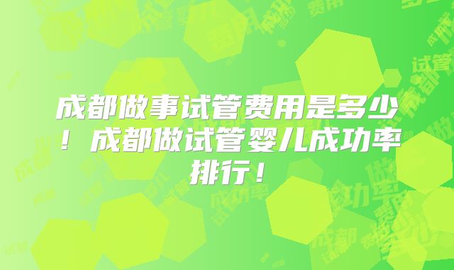 成都做事试管费用是多少!成都做试管婴儿成功率排行!