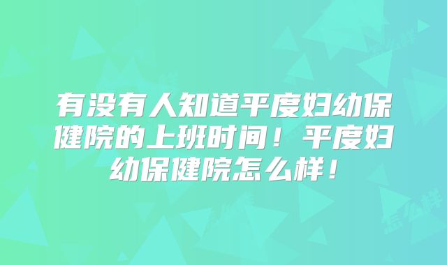 有没有人知道平度妇幼保健院的上班时间！平度妇幼保健院怎么样！