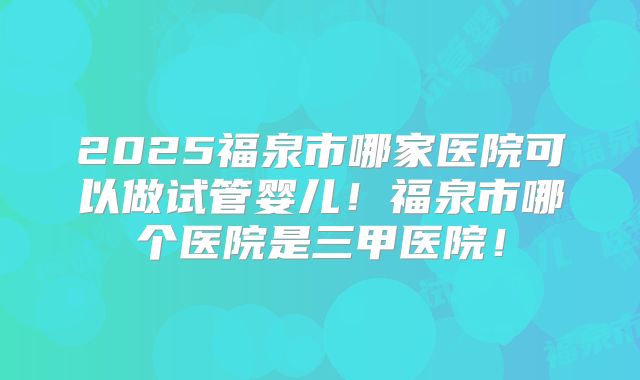 2025福泉市哪家医院可以做试管婴儿！福泉市哪个医院是三甲医院！
