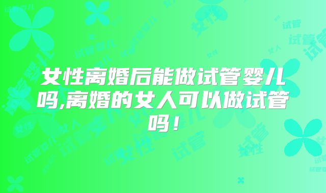 女性离婚后能做试管婴儿吗,离婚的女人可以做试管吗！