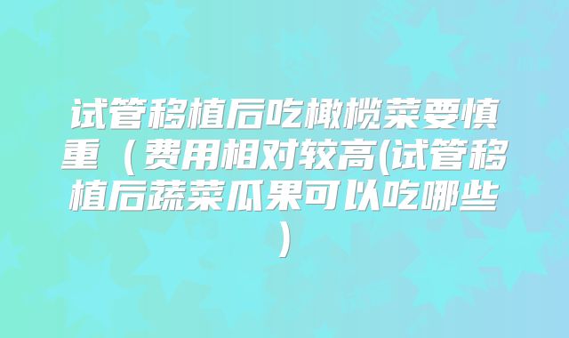 试管移植后吃橄榄菜要慎重（费用相对较高(试管移植后蔬菜瓜果可以吃哪些)