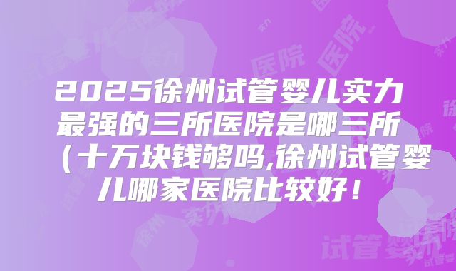 2025徐州试管婴儿实力最强的三所医院是哪三所(十万块钱够吗,徐州试管婴儿哪家医院比较好!