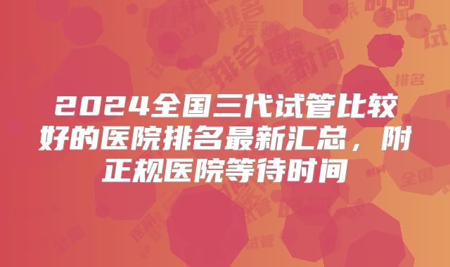 2024全国三代试管比较好的医院排名最新汇总，附正规医院等待时间
