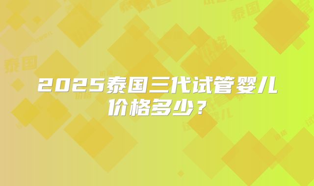 2025泰国三代试管婴儿价格多少？
