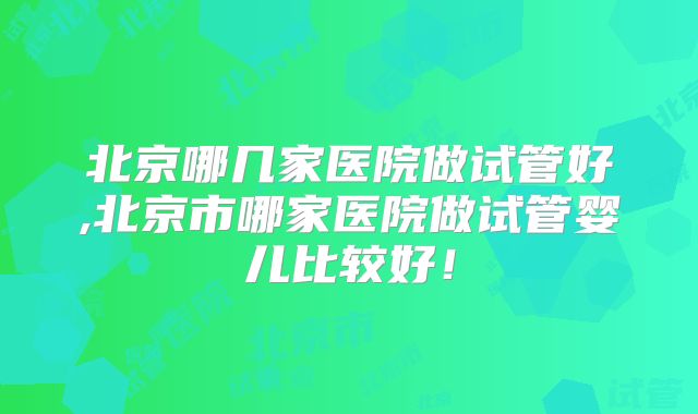 北京哪几家医院做试管好,北京市哪家医院做试管婴儿比较好！