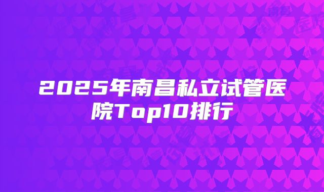 2025年南昌私立试管医院Top10排行