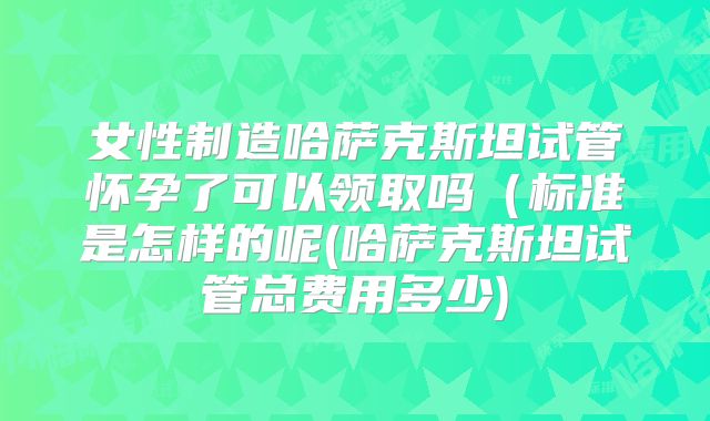 女性制造哈萨克斯坦试管怀孕了可以领取吗(标准是怎样的呢(哈萨克斯坦试管总费用多少)
