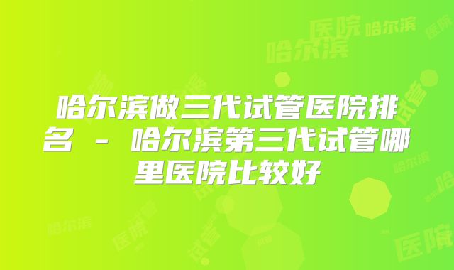 哈尔滨做三代试管医院排名 - 哈尔滨第三代试管哪里医院比较好
