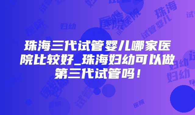 珠海三代试管婴儿哪家医院比较好_珠海妇幼可以做第三代试管吗!