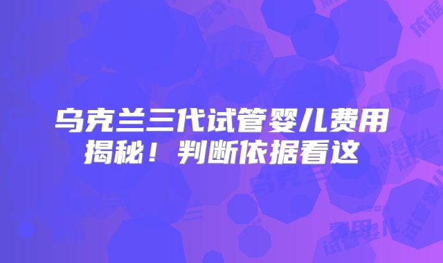 乌克兰三代试管婴儿费用揭秘!判断依据看这