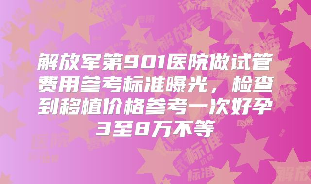 解放军第901医院做试管费用参考标准曝光,检查到移植价格参考一次好孕3至8万不等