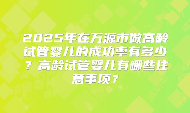 2025年在万源市做高龄试管婴儿的成功率有多少？高龄试管婴儿有哪些注意事项？
