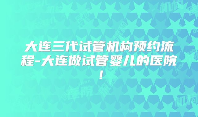 大连三代试管机构预约流程-大连做试管婴儿的医院！