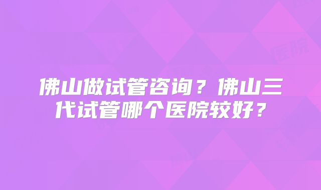 佛山做试管咨询？佛山三代试管哪个医院较好？