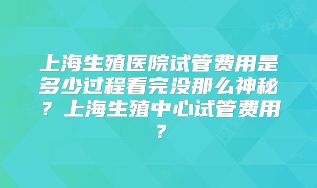 上海生殖医院试管费用是多少过程看完没那么神秘?上海生殖中心试管费用?