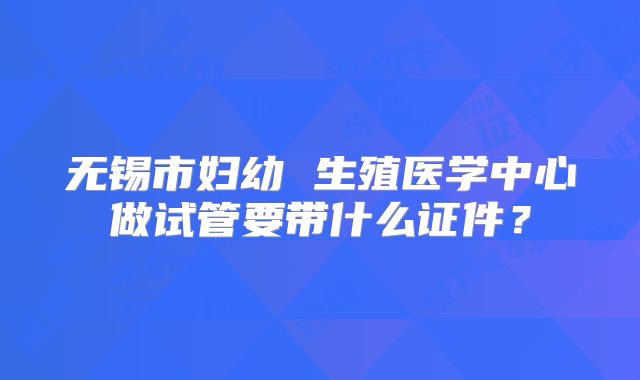 无锡市妇幼 生殖医学中心做试管要带什么证件？