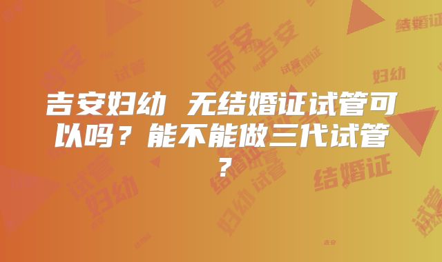 吉安妇幼 无结婚证试管可以吗？能不能做三代试管？