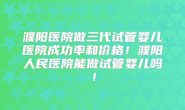濮阳医院做三代试管婴儿医院成功率和价格!濮阳人民医院能做试管婴儿吗!