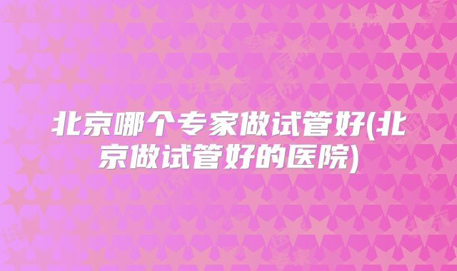 北京哪个专家做试管好(北京做试管好的医院)