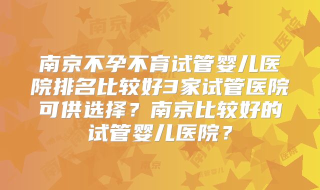 南京不孕不育试管婴儿医院排名比较好3家试管医院可供选择?南京比较好的试管婴儿医院?
