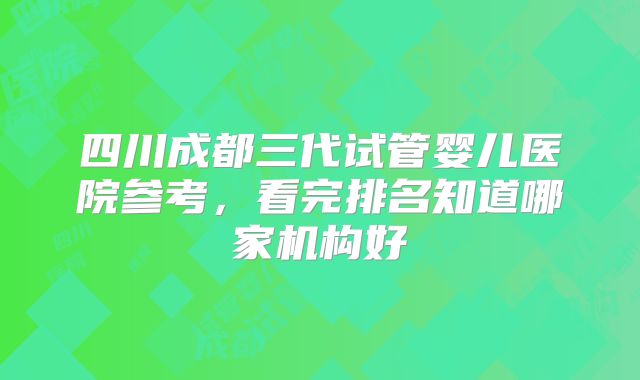 四川成都三代试管婴儿医院参考，看完排名知道哪家机构好