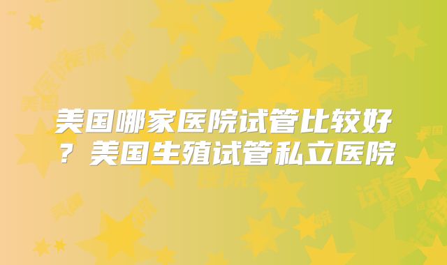 美国哪家医院试管比较好？美国生殖试管私立医院