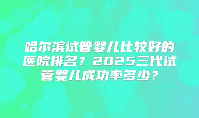 哈尔滨试管婴儿比较好的医院排名？2025三代试管婴儿成功率多少？