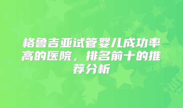 格鲁吉亚试管婴儿成功率高的医院，排名前十的推荐分析