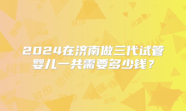 2024在济南做三代试管婴儿一共需要多少钱？