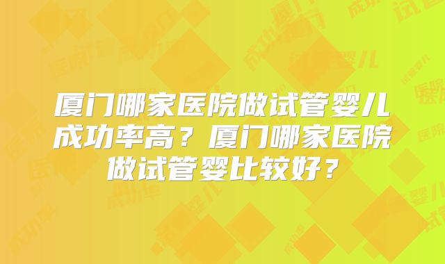 厦门哪家医院做试管婴儿成功率高？厦门哪家医院做试管婴比较好？