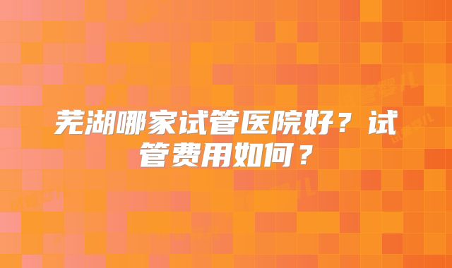 芜湖哪家试管医院好？试管费用如何？