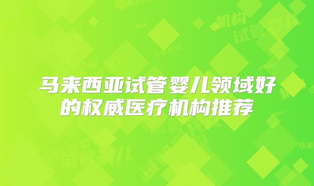 马来西亚试管婴儿领域好的权威医疗机构推荐