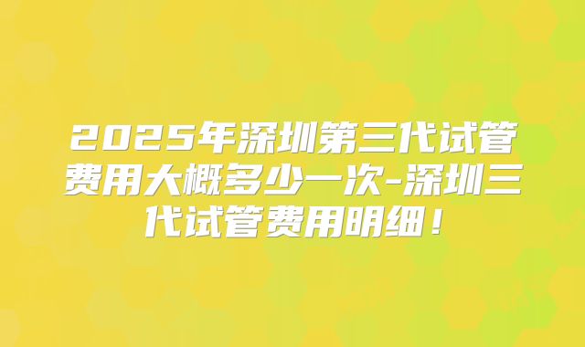 2025年深圳第三代试管费用大概多少一次-深圳三代试管费用明细!