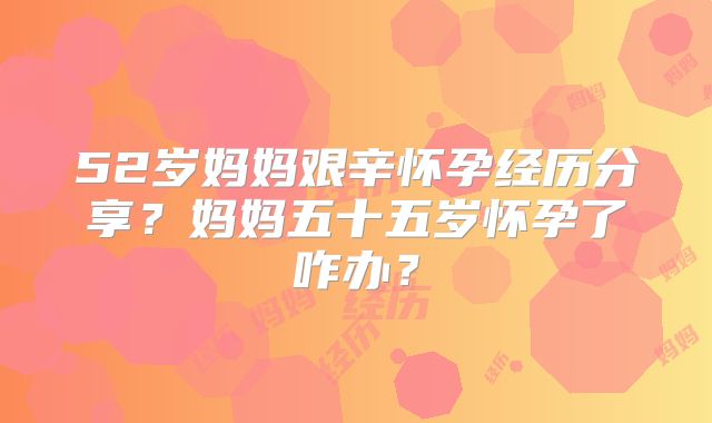 52岁妈妈艰辛怀孕经历分享?妈妈五十五岁怀孕了咋办?