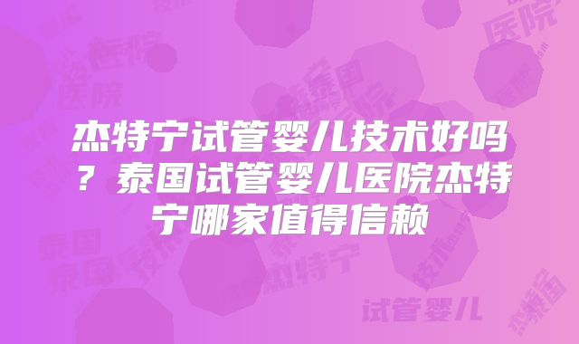 杰特宁试管婴儿技术好吗?泰国试管婴儿医院杰特宁哪家值得信赖