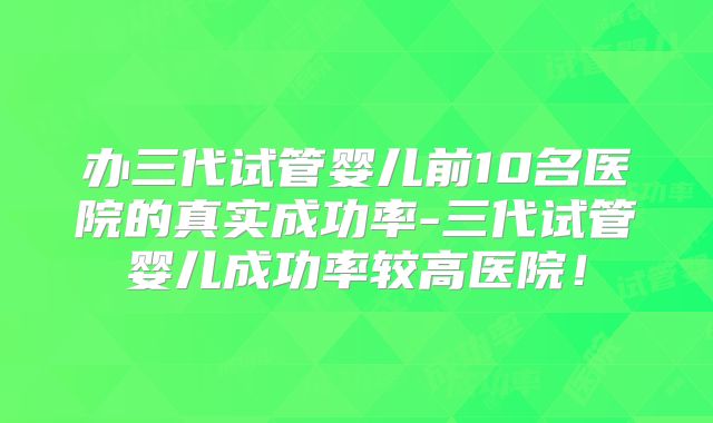 办三代试管婴儿前10名医院的真实成功率-三代试管婴儿成功率较高医院！