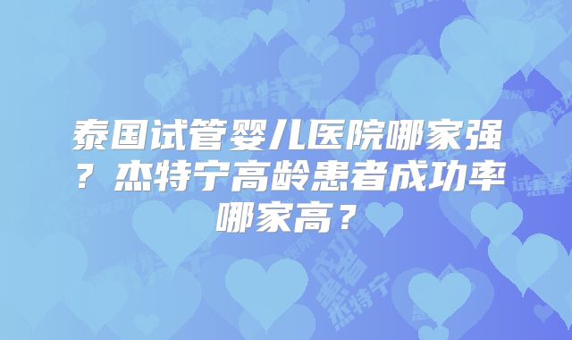 泰国试管婴儿医院哪家强？杰特宁高龄患者成功率哪家高？