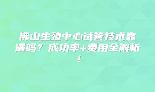 佛山生殖中心试管技术靠谱吗？成功率+费用全解析！