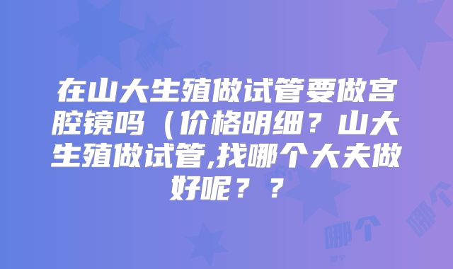 在山大生殖做试管要做宫腔镜吗(价格明细?山大生殖做试管,找哪个大夫做好呢??
