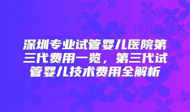 深圳专业试管婴儿医院第三代费用一览，第三代试管婴儿技术费用全解析