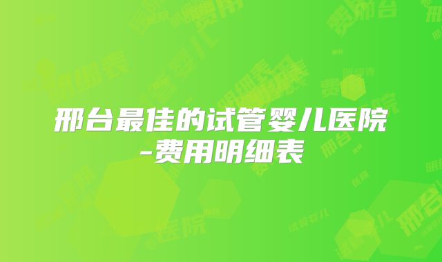 邢台最佳的试管婴儿医院-费用明细表